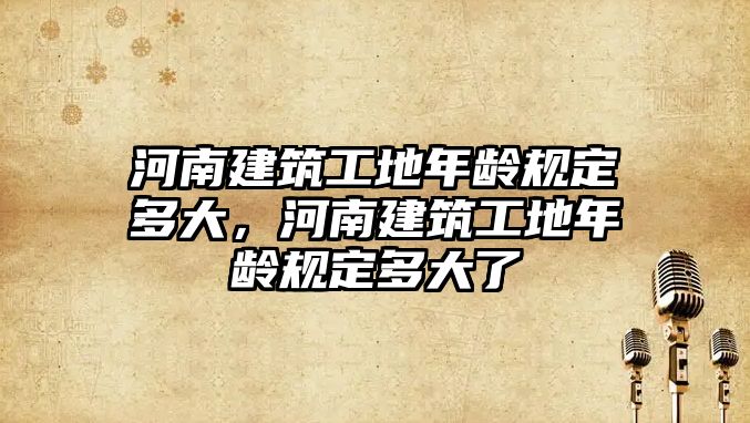 河南建筑工地年齡規定多大，河南建筑工地年齡規定多大了